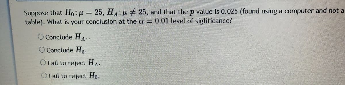 Suppose that H = 25, HA:µ# 25, and that the p-value is 0.025 (found using a computer and not a
table). What is your conclusion at the a = 0.01 level of sigfificance?
O Conclude HA.
O Conclude Ho-
O Fail to reject HA-
O Fail to reject Ho.
