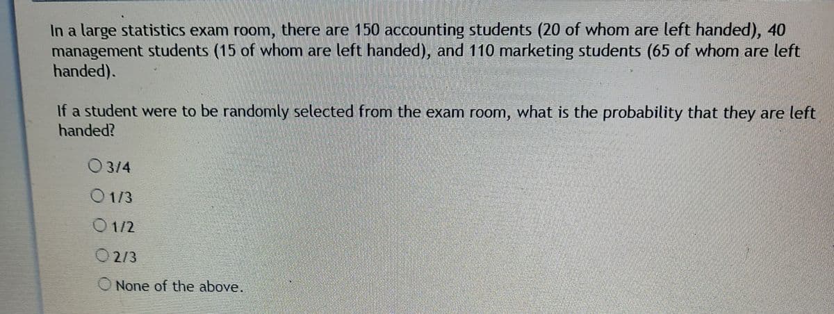 In a large statistics exam room, there are 150 accounting students (20 of whom are left handed), 40
management students (15 of whom are left handed), and 110 marketing students (65 of whom are left
handed).
If a student were to be randomly selected from the exam room, what is the probability that they are left
handed?
O3/4
O1/3
O1/2
O 2/3
O None of the above.
