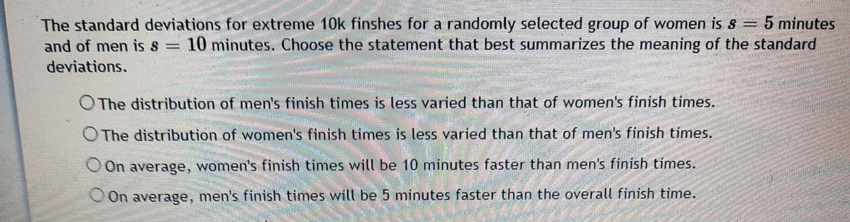 The standard deviations for extreme 10k finshes for a randomly selected group of women is 8 = 5 minutes
10 minutes. Choose the statement that best summarizes the meaning of the standard
and of men is s =
%3D
deviations.
O The distribution of men's finish times is less varied than that of women's finish times.
OThe distribution of women's finish times is less varied than that of men's finish times.
OOn average, women's finish times will be 10 minutes faster than men's finish times.
On average, men's finish times will be 5 minutes faster than the overall finish time.
