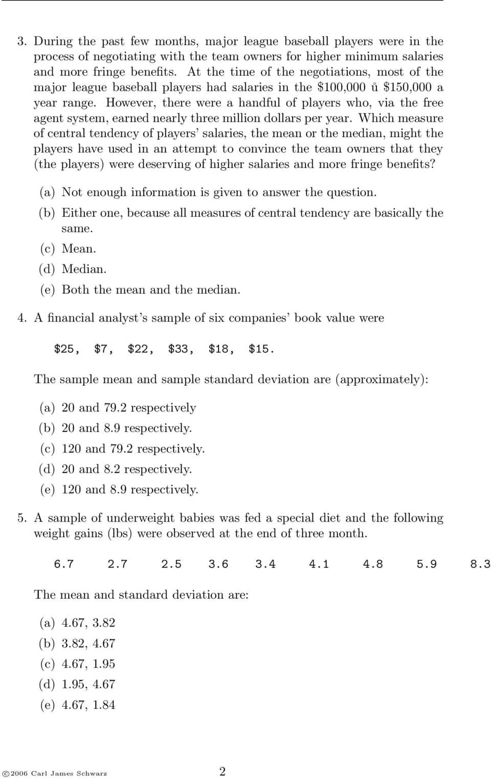 3. During the past few months, major league baseball players were in the
process of negotiating with the team owners for higher minimum salaries
and more fringe benefits. At the time of the negotiations, most of the
major league baseball players had salaries in the $100,000 ů $150,000 a
year range. However, there were a handful of players who, via the free
agent system, earned nearly three million dollars per year. Which measure
of central tendency of players' salaries, the mean or the median, might the
players have used in an attempt to convince the team owners that they
(the players) were deserving of higher salaries and more fringe benefits?
(a) Not enough information is given to answer the question.
(b) Either one, because all measures of central tendency are basically the
same.
(с) Мean.
(d) Median.
(e) Both the mean and the median.
4. A financial analyst's sample of six companies' book value were
$25,
$7,
$22,
$33,
$18,
$15.
The sample mean and sample standard deviation are (approximately):
(a) 20 and 79.2 respectively
(b) 20 and 8.9 respectively.
(c) 120 and 79.2 respectively.
(d) 20 and 8.2 respectively.
(e) 120 and 8.9 respectively.
5. A sample of underweight babies was fed a special diet and the following
weight gains (lbs) were observed at the end of three month.
6.7
2.7
2.5
3.6
3.4
4.1
4.8
5.9
8.3
The mean and standard deviation are:
(а) 4.67, 3.82
(b) 3.82, 4.67
(с) 4.67, 1.95
(а) 1.95, 4.67
(е) 4.67, 1.84
© 2006 Carl James Schwarz
2.
