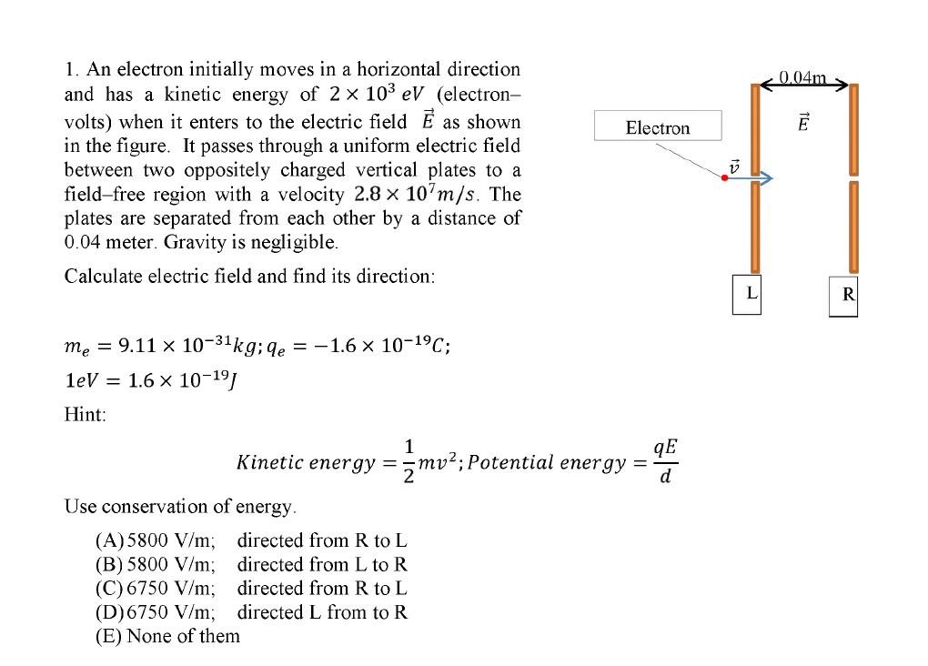 1. An electron initially moves in a horizontal direction
and has a kinetic energy of 2 × 103 eV (electron-
volts) when it enters to the electric field E as shown
in the figure. It passes through a uniform electric field
between two oppositely charged vertical plates to a
field-free region with a velocity 2.8 x 10'm/s. The
plates are separated from each other by a distance of
0.04 meter. Gravity is negligible.
0.04m
Electron
Calculate electric field and find its direction:
L
me = 9.11 x 10-31kg; qe = -1.6 × 10-1ºC;
1eV = 1.6 x 10¬19]
Hint:
1
Kinetic energy =
qE
mv²; Potential energy =
d
Use conservation of energy.
(A)5800 V/m; directed from R to L
(B) 5800 V/m; directed from L to R
(C) 6750 V/m; directed from R to L
(D)6750 V/m; directed L from to R
(E) None of them
