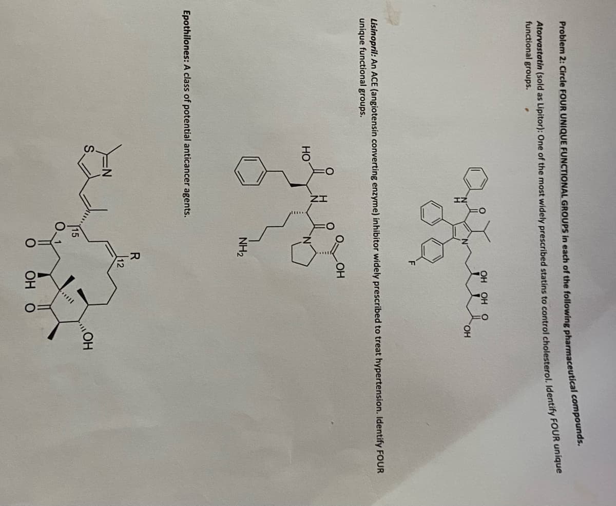 Problem 2: Circle FOUR UNIQUE FUNCTIONAL GROUPS in each of the following pharmaceutical compounds.
Atorvastatin (sold as Lipitor): One of the most widely prescribed statins to control cholesterol, Identify FOUR umgse
functional groups.
OH OH
HO.
Lisinopril: An ACE (angiotensin converting enzyme) inhibitor widely prescribed to treat hypertension. Identify FOoUR
unique functional groups.
OH
HO
NH2
Epothilones: A class of potential anticancer agents.
R
12
HO
OH
