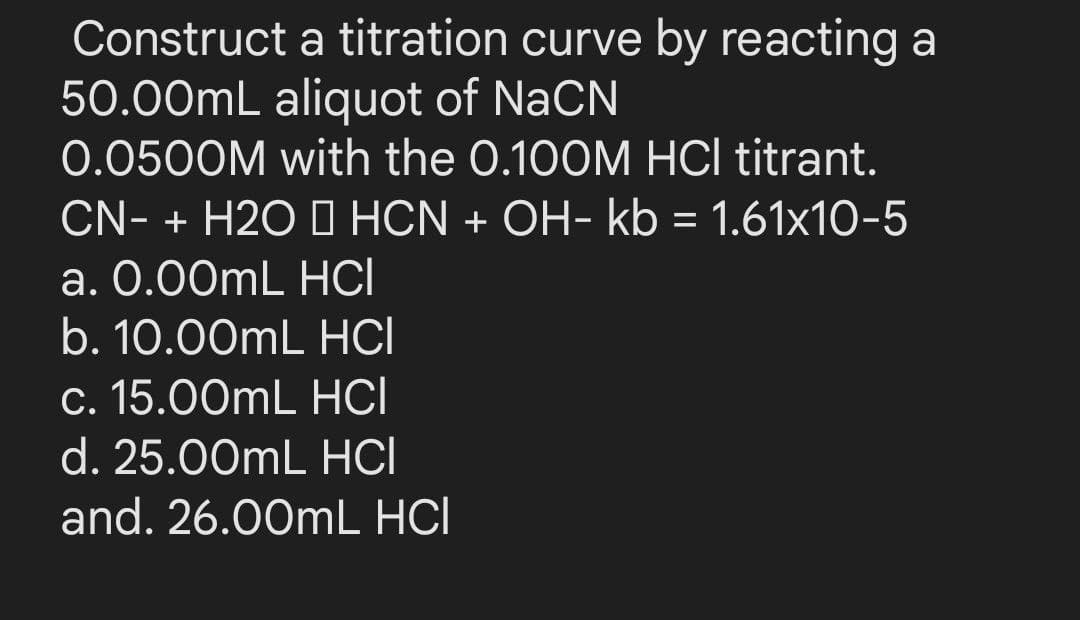Construct a titration curve by reacting a
50.00mL aliquot of NaCN
0.0500M with the 0.100M HCl titrant.
CN- + H2O I HCN + OH- kb = 1.61x10-5
a. 0.00mL HCI
b. 10.00mL HCI
%3D
c. 15.00mL HCI
d. 25.00mL HCI
and. 26.00mL HCI
