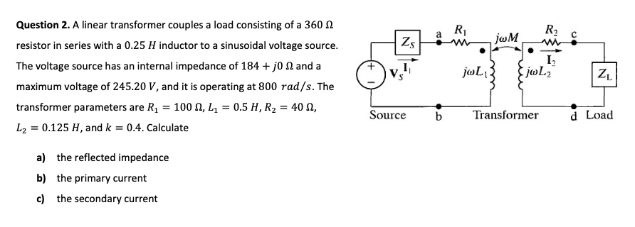 Question 2. A linear transformer couples a load consisting of a 360 N
R1
jwM
R2
resistor in series with a 0.25 H inductor to a sinusoidal voltage source.
Zs
I,
The voltage source has an internal impedance of 184 + jo N and a
jwL:
maximum voltage of 245.20 V, and it is operating at 800 rad/s. The
transformer parameters are R, = 100 N, L, = 0.5 H, R2, = 40 N,
Source
b
Transformer
d Load
L2 = 0.125 H, and k = 0.4. Calculate
a) the reflected impedance
b) the primary current
c) the secondary current
