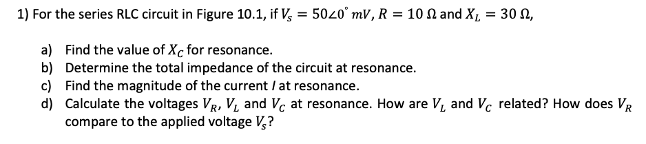 1) For the series RLC circuit in Figure 10.1, if V, = 50z0° mV, R = 10 N and X, = 30 N,
a) Find the value of Xc for resonance.
b) Determine the total impedance of the circuit at resonance.
c) Find the magnitude of the current / at resonance.
d) Calculate the voltages VR, VI, and V, at resonance. How are V, and Vc related? How does VR
compare to the applied voltage V,?
