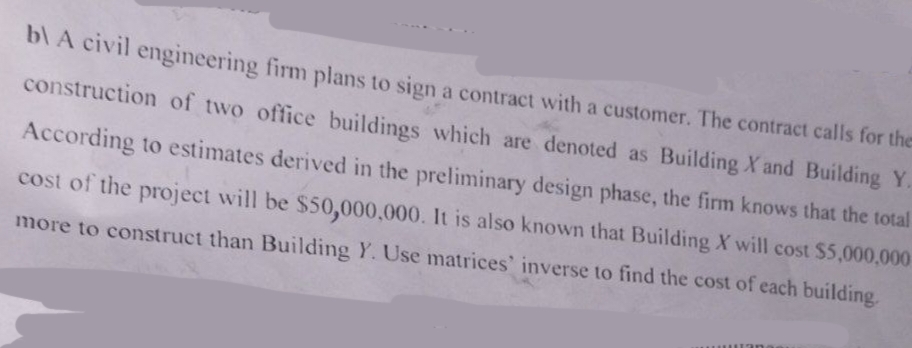 b) A civil engineering firm plans to sign a contract with a customer. The contract calls for the
construction of two office buildings which are denoted as Building X and Building Y.
According to estimates derived in the preliminary design phase, the firm knows that the total
cost of the project will be $50,000,000. It is also known that Building X will cost $5,000,000
more to construct than Building Y. Use matrices' inverse to find the cost of each building.
an