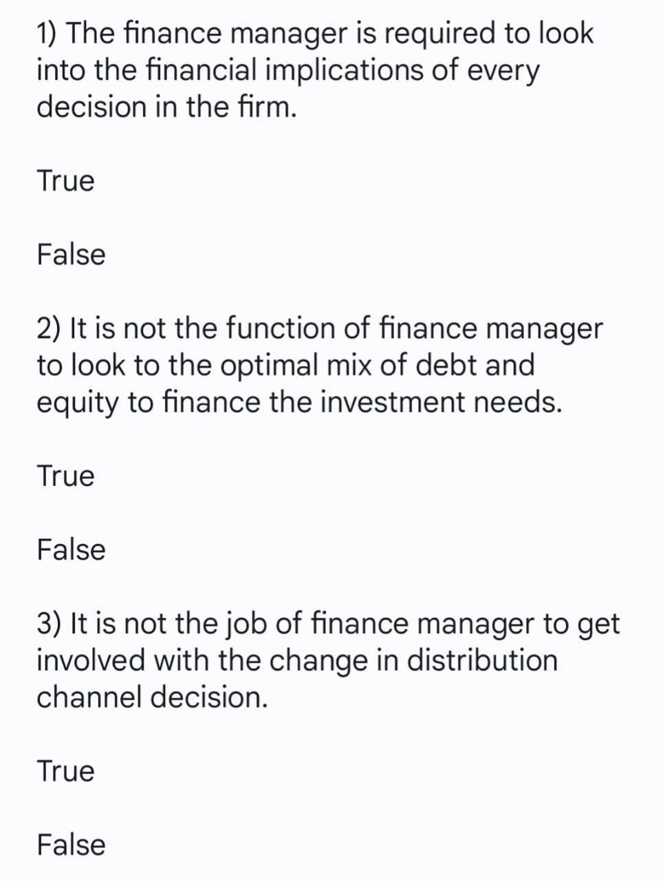 1) The finance manager is required to look
into the financial implications of every
decision in the firm.
True
False
2) It is not the function of finance manager
to look to the optimal mix of debt and
equity to finance the investment needs.
True
False
3) It is not the job of finance manager to get
involved with the change in distribution
channel decision.
True
False
