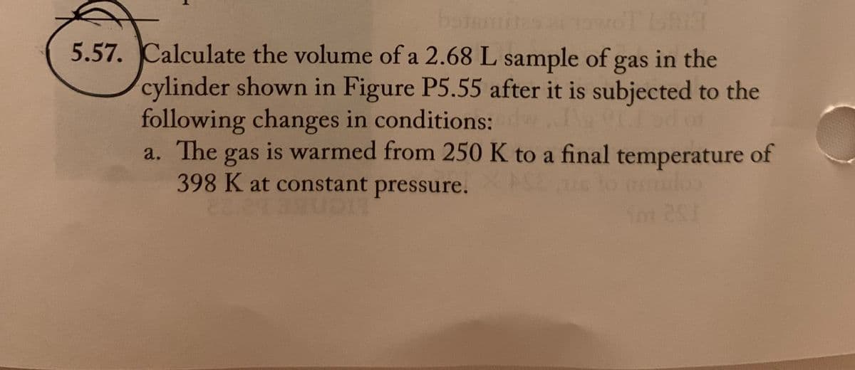 bstamites at twoT bhid
5.57. Calculate the volume of a 2.68 L sample of gas in the
cylinder shown in Figure P5.55 after it is subjected to the
following changes in conditions:
era
01
a. The
gas is warmed from 250 K to a final temperature of
398 K at constant pressure.
