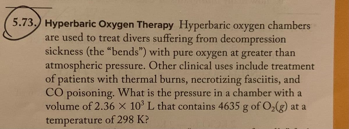5.73.) Hyperbaric Oxygen Therapy Hyperbaric oxygen chambers
are used to treat divers suffering from decompression
sickness (the "bends") with pure oxygen at greater than
atmospheric pressure. Other clinical uses include treatment
of patients with thermal burns, necrotizing fasciitis, and
CO poisoning. What is the pressure in a chamber with a
volume of 2.36 X 10³ L that contains 4635 g of O₂(g) at a
temperature of 298 K?