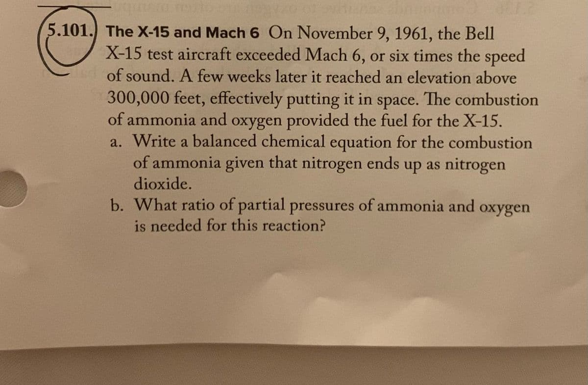 5.101.) The X-15 and Mach 6 On November 9, 1961, the Bell
X-15 test aircraft exceeded Mach 6, or six times the speed
of sound. A few weeks later it reached an elevation above
300,000 feet, effectively putting it in space. The combustion
of ammonia and oxygen provided the fuel for the X-15.
a. Write a balanced chemical equation for the combustion
of ammonia given that nitrogen ends up as nitrogen
dioxide.
b. What ratio of partial pressures of ammonia and oxygen
is needed for this reaction?