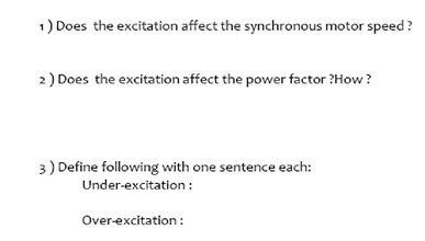1) Does the excitation affect the synchronous motor speed?
2) Does the excitation affect the power factor ?How?
3) Define following with one sentence each:
Under-excitation :
Over-excitation :
