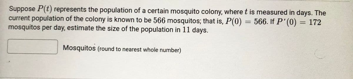 Suppose P(t) represents the population of a certain mosquito colony, where t is measured in days. The
current population of the colony is known to be 566 mosquitos; that is, P(0) = 566. If P'(0) = 172
mosquitos per day, estimate the size of the population in 11 days.
%3D
Mosquitos (round to nearest whole number)
