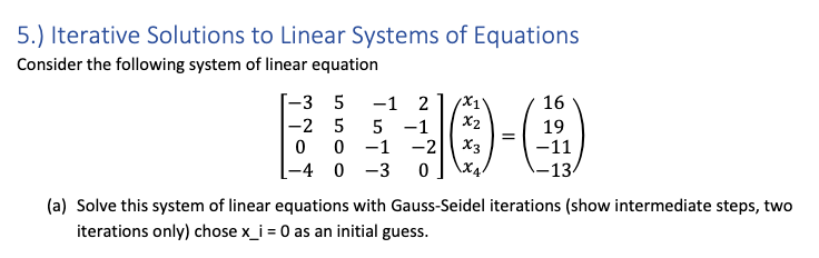 5.) Iterative Solutions to Linear Systems of Equations
Consider the following system of linear equation
-3 5
-1 2
16
X2
=
X3
-2 5
5 -1
19
0 0 -1 -2
-4 0 -3
-11
\X4.
-13
(a) Solve this system of linear equations with Gauss-Seidel iterations (show intermediate steps, two
iterations only) chose x_i = 0 as an initial guess.
