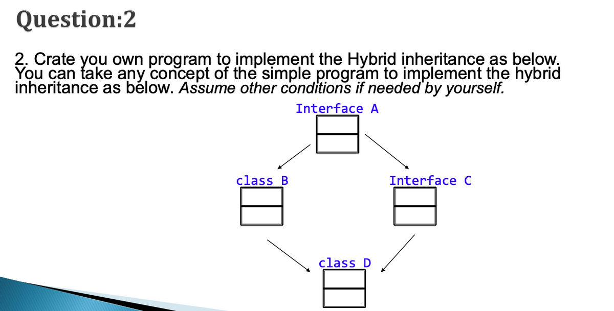 Question:2
2. Crate you own program to implęment the Hybrid inheritance as below.
You can take any concept of the simple program to implement the hybrid
inheritance as bélow. Assume other conditions if needed by yourself.
Interface A
class B
Interface C
class D
