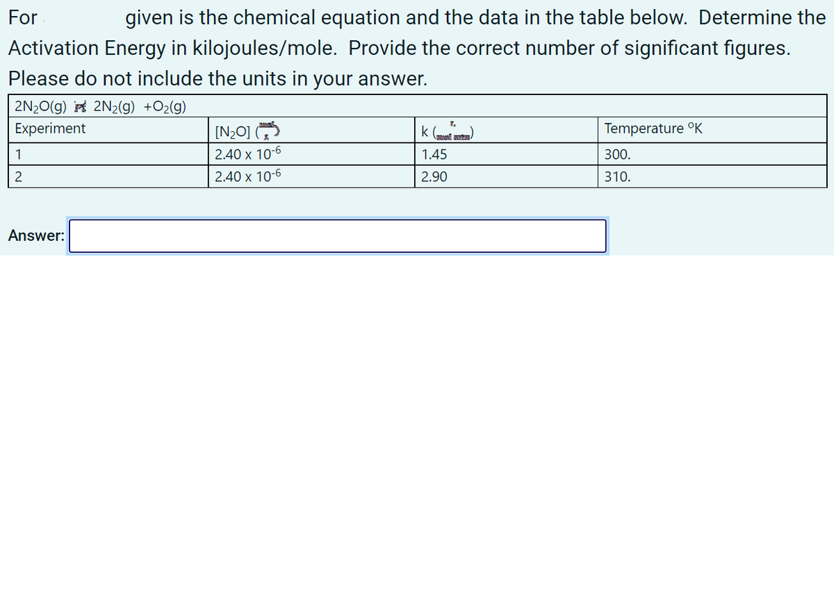 For
given is the chemical equation and the data in the table below. Determine the
Activation Energy in kilojoules/mole. Provide the correct number of significant figures.
Please do not include the units in your answer.
2N20(g) 2N2(g) +O2(g)
Experiment
[N2O]
k (mt am)
Temperature °K
1
2.40 x 10-6
1.45
300.
2.40 x 10-6
2.90
310.
Answer:
