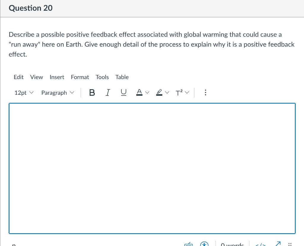 Question 20
Describe a possible positive feedback effect associated with global warming that could cause a
"run away" here on Earth. Give enough detail of the process to explain why it is a positive feedback
effect.
Edit View
Insert Format
Tools
Table
12pt v
Paragraph v
BI U A v
O wordr
7 ;:
...
