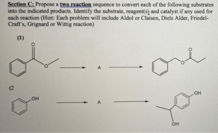Section C: Propose a two reaction sequence to convert each of the following substrates
into the indicated products. Identify the substrate, reagent(s) and catalyst if any used for
each reaction (Hint: Each problem will include Aldol or Claisen, Diels Alder, Friedel-
Craft's, Grignard or Wittig reaction)
(1)
(2
OH
HO
A
OH
