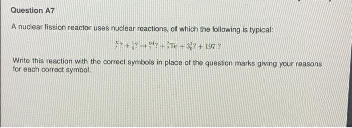 Question A7
A nuclear fission reactor uses nuclear reactions, of which the following is typical:
*7 + ? → *7 +Te + 3,? + 197 ?
Write this reaction with the correct symbols in place of the question marks giving your reasons
for each correct symbol.
