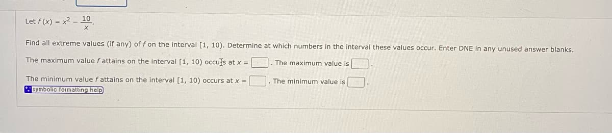 Let f (x) = x2 – 10
Find all extreme values (if any) of f on the interval [1, 10). Determine at which numbers in the interval these values occur. Enter DNE in any unused answer blanks.
The maximum value f attains on the interval [1, 10) occufs at x =
The maximum value is
The minimum value f attains on the interval [1, 10) occurs at x =
The minimum value is
symbolic formatting help

