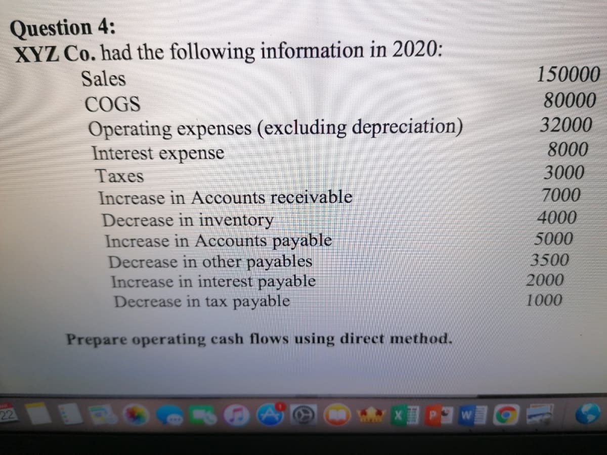 Question 4:
XYZ Co. had the following information in 2020:
Sales
150000
COGS
80000
Operating expenses (excluding depreciation)
Interest expense
32000
8000
Тахes
3000
7000
Increase in Accounts receivable
Decrease in inventory
Increase in Accounts payable
Decrease in other payables
Increase in interest payable
Decrease in tax payable
4000
5000
3500
2000
1000
Prepare operating cash flows using direct method.
22
