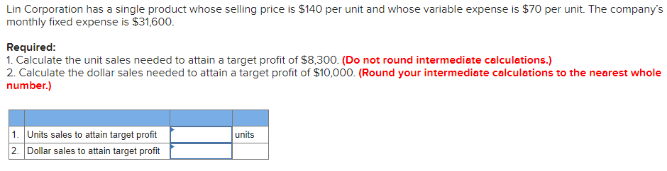Lin Corporation has a single product whose selling price is $140 per unit and whose variable expense is $70 per unit. The company's
monthly fixed expense is $31,600.
Required:
1. Calculate the unit sales needed to attain a target profit of $8,300. (Do not round intermediate calculations.)
2. Calculate the dollar sales needed to attain a target profit of $10,000. (Round your intermediate calculations to the nearest whole
number.)
1. Units sales to attain target profit
2. Dollar sales to attain target profit
units
