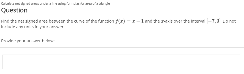 Calculate net signed areas under a line using formulas for area of a triangle
Question
Find the net signed area between the curve of the function f(x) = x – 1 and the r-axis over the interval [-7,3]. Do not
include any units in your answer.
Provide your answer below:
