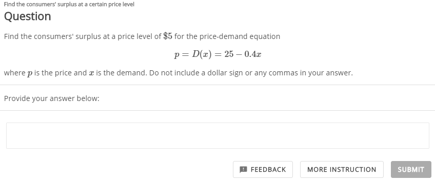 Find the consumers' surplus at a certain price level
Question
Find the consumers' surplus at a price level of $5 for the price-demand equation
p = D(x) = 25 –- 0.4x
where p is the price and æ is the demand. Do not include a dollar sign or any commas in your answer.
Provide your answer below:
FEEDBACK
MORE INSTRUCTION
SUBMIT
