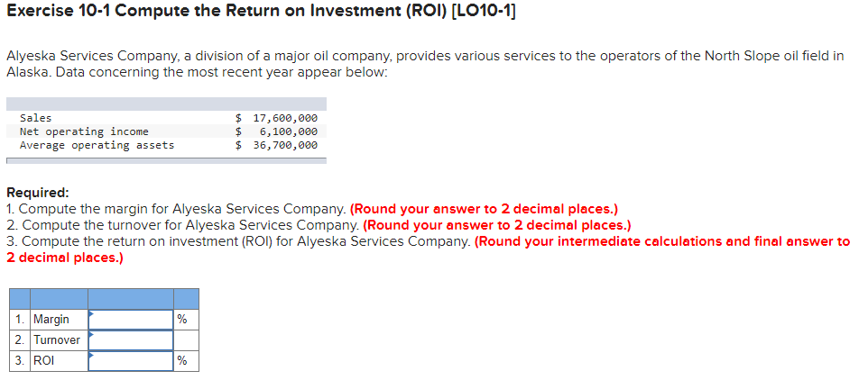 Exercise 10-1 Compute the Return on Investment (ROI) [LO10-1]
Alyeska Services Company, a division of a major oil company, provides various services to the operators of the North Slope oil field in
Alaska. Data concerning the most recent year appear below:
