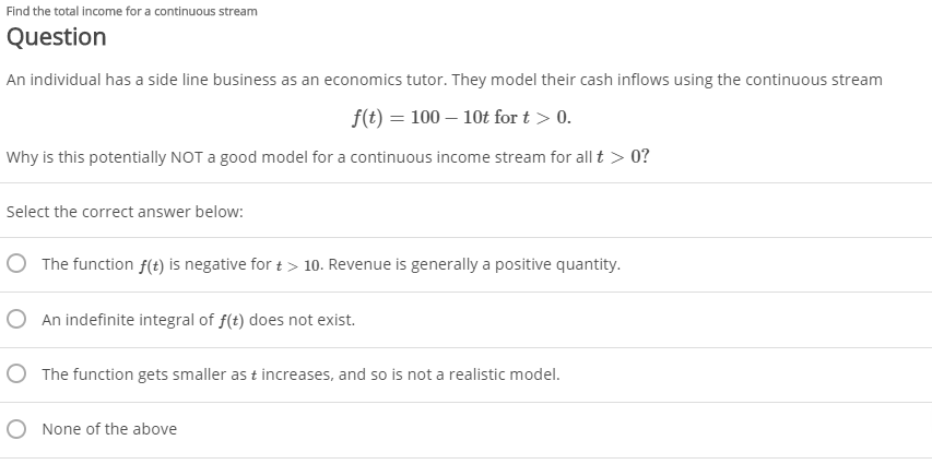 Find the total income for a continuous stream
Question
An individual has a side line business as an economics tutor. They model their cash inflows using the continuous stream
f(t) = 100 – 10t for t > 0.
Why is this potentially NOT a good model for a continuous income stream for all t > 0?
Select the correct answer below:
O The function f(t) is negative for t > 10. Revenue is generally a positive quantity.
O An indefinite integral of f(t) does not exist.
O The function gets smaller as t increases, and so is not a realistic model.
O None of the above
