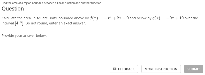 Find the area of a region bounded between a linear function and another function
Question
Calculate the area, in square units, bounded above by f(x) = -a² + 2x – 9 and below by g(x) = -9x + 19 over the
interval [4, 7]. Do not round, enter an exact answer.
Provide your answer below:
FEEDBACK
MORE INSTRUCTION
SUBMIT
