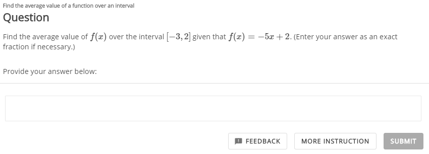 Find the average value of a function over an interval
Question
Find the average value of f(x) over the interval [-3, 2] given that f(x) = –5x + 2. (Enter your answer as an exact
fraction if necessary.)
Provide your answer below:
FEEDBACK
MORE INSTRUCTION
SUBMIT

