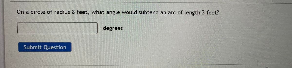 On a circle of radius 8 feet, what angle would subtend an arc of length 3 feet?
degrees
Submit Question
