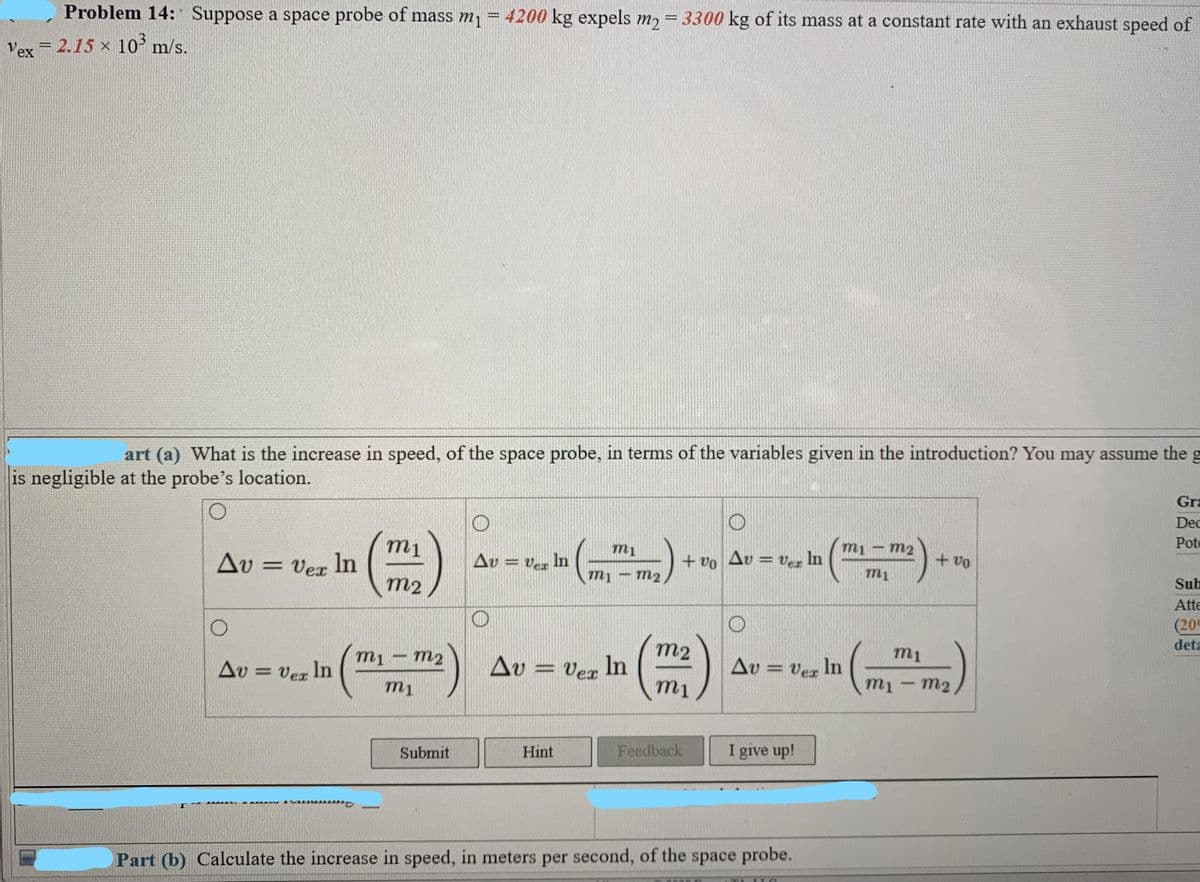 Problem 14: Suppose a space probe of mass m1
4200 kg expels m, = 3300 kg of its mass at a constant rate with an exhaust speed of
Vex = 2.15 x 10° m/s.
art (a) What is the increase in speed, of the space probe, in terms of the variables given in the introduction? You may assume the g
is negligible at the probe's location.
Gra
Dec
Pote
m1
m1 - m2
Av = Vex In
Av = ver In
+ vo Av = ver In
+ vo
mị – m2
m1
m2
Sub
Atte
(20
mi
m2
m2
m1
deta
Δυ
Av = Ver In
Av = Vex
Vez In
Au = Ver In
mi
m1
m1 - m2
Submit
Hint
Feedback
I give up!
Part (b) Calculate the increase in speed, in meters per second, of the space probe.
