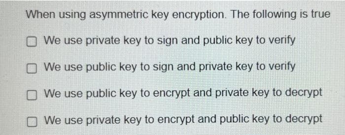 When using asymmetric key encryption. The following is true
We use private key to sign and public key to verify
We use public key to sign and private key to verify
We use public key to encrypt and private key to decrypt
We use private key to encrypt and public key to decrypt