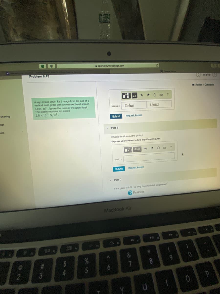 Sharing
pols
70
Problem 9.43
A sign (mass 2000 kg) hangs from the end of a
vertical steel girder with a cross-sectional area of
0.014 m².Ignore the mass of the girder itself.
The elastic modulus for steel is
2.0 x 10 N/m².
808 M
5
apenvellum.ecollege.com
16
stross ==
A
Part B
Submit Request Answer
strain
Submit
Value
What is the strain on the girder?
Express your answer to two significant figures.
Part C
A
IVE ΑΣΦΑ
MacBook Air
Request Answer
44
7
Units
If the girder is 9.70 in long, how much is it lengthened?
Pearson
*
U
→ C
Course Home
CO
O
11 of 19
Review 1 Contac
B