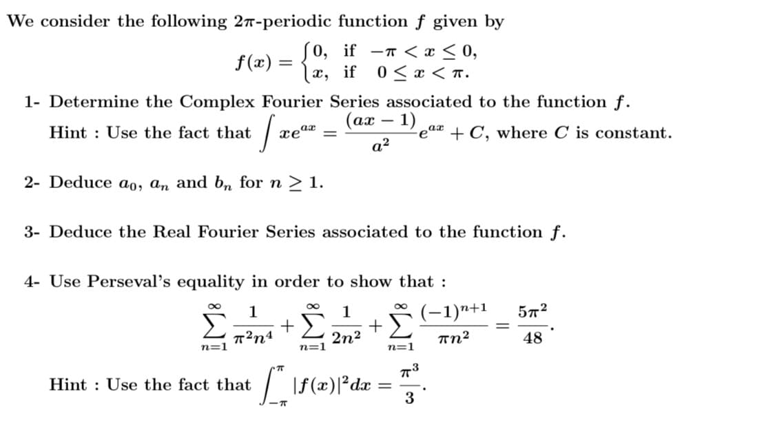 We consider the following 2T-periodic function f given by
f(x) =
x,
(0, if -r < x < 0,
0 < x < T.
if
1- Determine the Complex Fourier Series associated to the function f.
(ах — 1)
Hint : Use the fact that
-eaa + C, where C is constant.
a?
2- Deduce ao, aɑn and bn for n > 1.
3- Deduce the Real Fourier Series associated to the function f.
4- Use Perseval's equality in order to show that :
1
1
(-1)n+1
57?
%3D
T²n4
2n2
Tn²
48
n=1
n=1
n=1
73
Hint : Use the fact that
3
