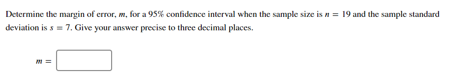 Determine the margin of error, m, for a 95% confidence interval when the sample size is n = 19 and the sample standard
deviation is s = 7. Give your answer precise to three decimal places.
m =
