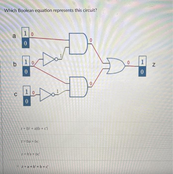 Which Boolean equation represents this circuit?
10
a
b
10
10
z = (b' + a)(b + c')
z = ba + bc
z = b'a + bc
Oz = a +b' + b + c'
1.
