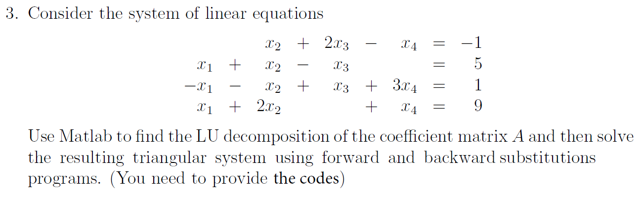 Consider the system of linear equations
X2 + 2x3
X4
-1
X1
X2
X3
-X1
X2 +
X3
+ 3.x4
1
-
Xị + 2x2
X4
9
Use Matlab to find the LU decomposition of the coefficient matrix A and then solve
the resulting triangular system using forward and backward substitutions
programs. (You need to provide the codes)
