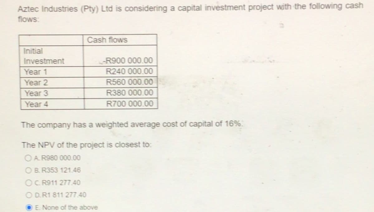 Aztec Industries (Pty) Ltd is considering a capital investment project with the following cash
flows:
Cash flows
Initial
Investment
-R900 000.00
Year 1
R240 000.00
Year 2
R560 000.00
Year 3
R380 000.00
Year 4
R700 000.00
The company has a weighted average cost of capital of 16%.
The NPV of the project is closest to:
OA. R980 000.00
OB. R353 121.46
OC. R911 277.40
O D.R1 811 277.40
E. None of the above