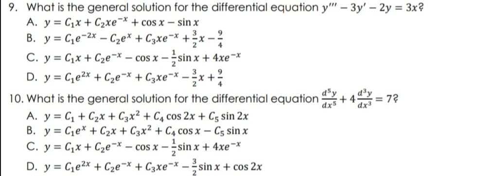 9. What is the general solution for the differential equation y"" - 3y' - 2y = 3x?
A. y = Cıx + Czxe”* + cos x – sin x
3
9
B. y = C₁e-2x - C₂ex + 3xe-x + ²x
-x-
4
C. y = C₁x + C₂e-x - cos x -sin x + 4xe-x
9
D. y = C₁e²x + C₂e-x + 3xe-x-²x +
4
10. What is the general solution for the differential equation +4 = 72
dsy d³y
dx5 dx3
A. y = C₁ + C₂x + C3x² + C4 cos 2x + C5 sin 2x
B. y C₁ex + C₂x + C3x² + C4 cos x - C5 sin x
C. y = Cx + Cze-* — cos x − ,sin x + 4xe-x
1
2
D. y = C₁e²x + C₂e-x + C3xe-x-sin x + cos2x