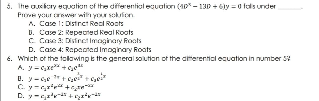 5. The auxiliary equation of the differential equation (4D³ - 13D + 6)y = 0 falls under_
Prove your answer with your solution.
A. Case 1: Distinct Real Roots
B. Case 2: Repeated Real Roots
C. Case 3: Distinct Imaginary Roots
D. Case 4: Repeated Imaginary Roots
6. Which of the following is the general solution of the differential equation in number 5?
A. y = Cıxe3* +ce3x
B. y = ₁е-²x + c₂e²x + c3e²x
C. y= qxe2x + xe-2x
D. y = C₁x³e-2x + ₂x²e-²x