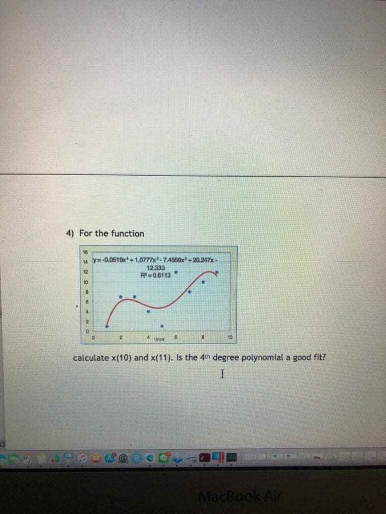 4) For the function
16
4 y=-0.0519x+1.0777x-7.4569x²+20.247x-
12.333
R=0.6113
12
10
4.
4 time
10
calculate x(10) and x(11). Is the 4th degree polynomial a good fit?
32
MacBook Air
