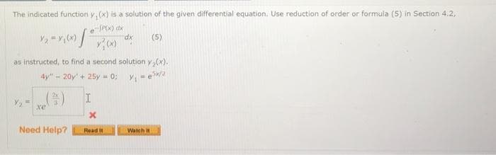 The indicated function y, (x) is a solution of the given differential equation. Use reduction of order or formula (5) in Section 4.2,
-SPO) dx
(5)
as instructed, to find a second solution y,(x).
4y" - 20y' + 25y = 0;
(2)
xe
Need Help?
Read it
Watch it
