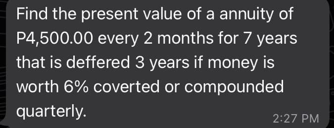 Find the present value of a annuity of
P4,500.00 every 2 months for 7 years
that is deffered 3 years if money is
worth 6% coverted or compounded
quarterly.
2:27 PM
