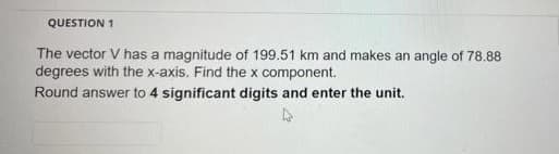 QUESTION 1
The vector V has a magnitude of 199.51 km and makes an angle of 78.88
degrees with the x-axis. Find the x component.
Round answer to 4 significant digits and enter the unit.
