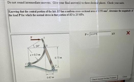 Do not round intermediate answers. Give your final answer(s) to three decimal places. Check your units.
Knowing that the central portion of the link BD has a uniform cross-sectional area of 1350 mm, determine the maguitude of
the load P for which the normal stress in that portion of BD is 20 MPa
P= 10.975
kN
24
B
I=0.3 m
0.73 m
0.62 m
Check Anewer lor the Problum

