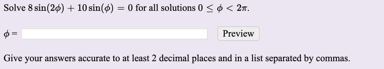 Solve 8 sin(20) + 10 sin(ø) = 0 for all solutions 0 < ø < 2T.
Preview
Give your answers accurate to at least 2 decimal places and in a list separated by commas.
