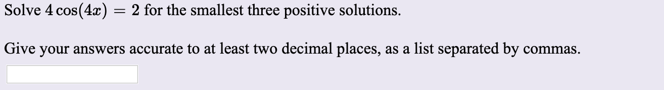 Solve 4 cos(4x) = 2 for the smallest three positive solutions.
Give your answers accurate to at least two decimal places, as a list separated by commas.
