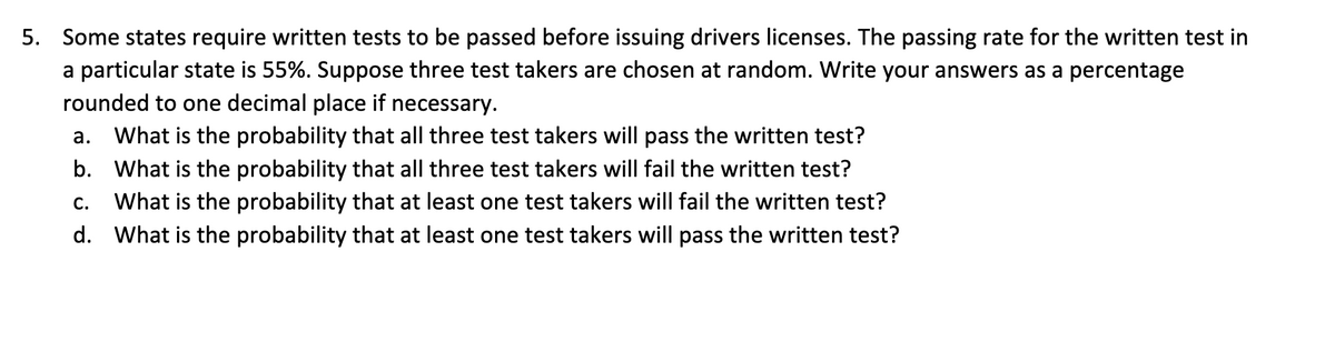 5. Some states require written tests to be passed before issuing drivers licenses. The passing rate for the written test in
a particular state is 55%. Suppose three test takers are chosen at random. Write your answers as a percentage
rounded to one decimal place if necessary.
a. What is the probability that all three test takers will pass the written test?
b. What is the probability that all three test takers will fail the written test?
C. What is the probability that at least one test takers will fail the written test?
d. What is the probability that at least one test takers will pass the written test?